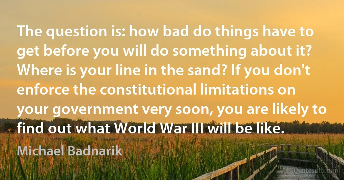 The question is: how bad do things have to get before you will do something about it? Where is your line in the sand? If you don't enforce the constitutional limitations on your government very soon, you are likely to find out what World War III will be like. (Michael Badnarik)