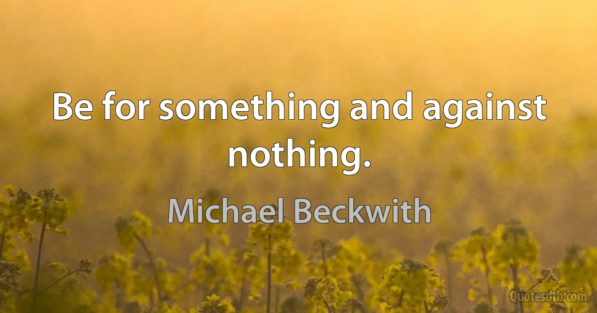 Be for something and against nothing. (Michael Beckwith)