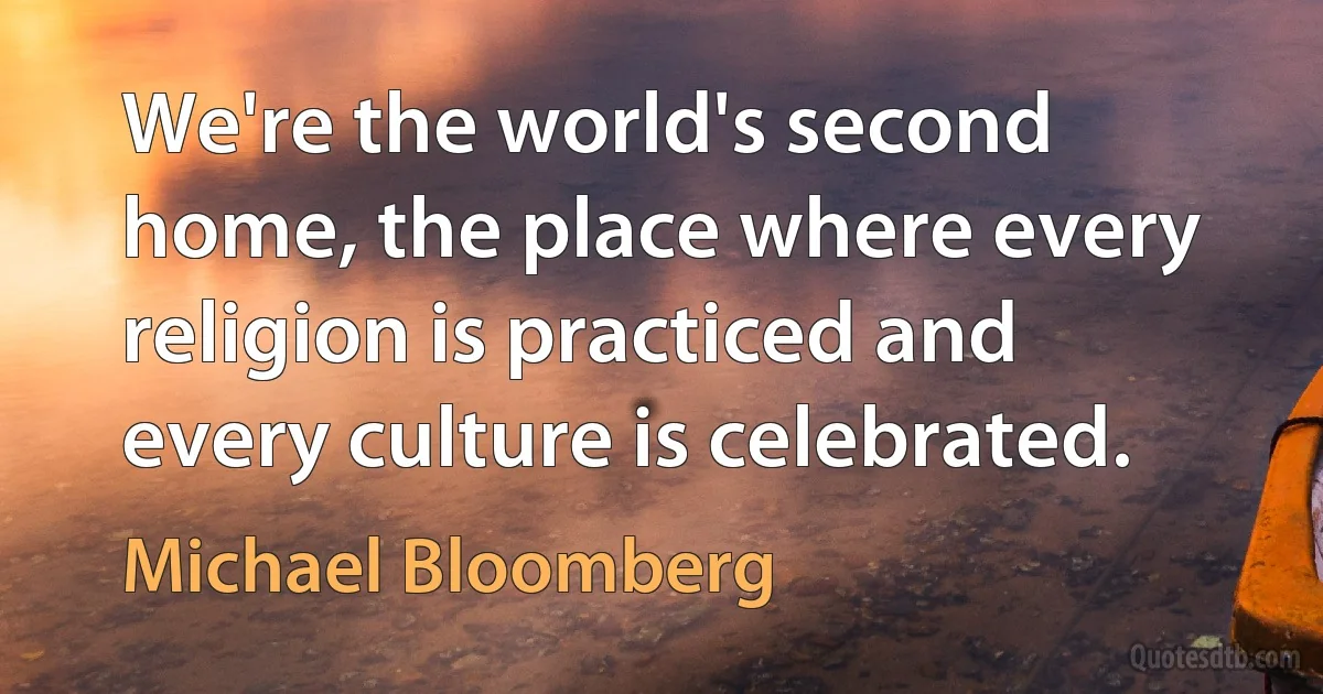 We're the world's second home, the place where every religion is practiced and every culture is celebrated. (Michael Bloomberg)