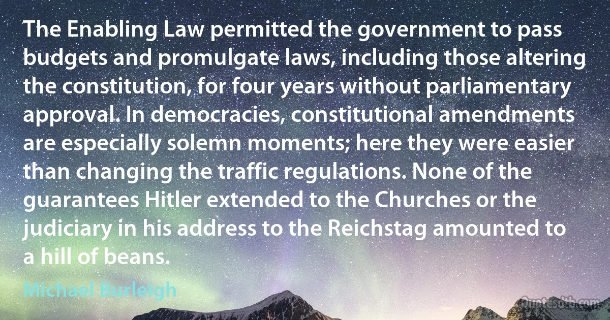 The Enabling Law permitted the government to pass budgets and promulgate laws, including those altering the constitution, for four years without parliamentary approval. In democracies, constitutional amendments are especially solemn moments; here they were easier than changing the traffic regulations. None of the guarantees Hitler extended to the Churches or the judiciary in his address to the Reichstag amounted to a hill of beans. (Michael Burleigh)