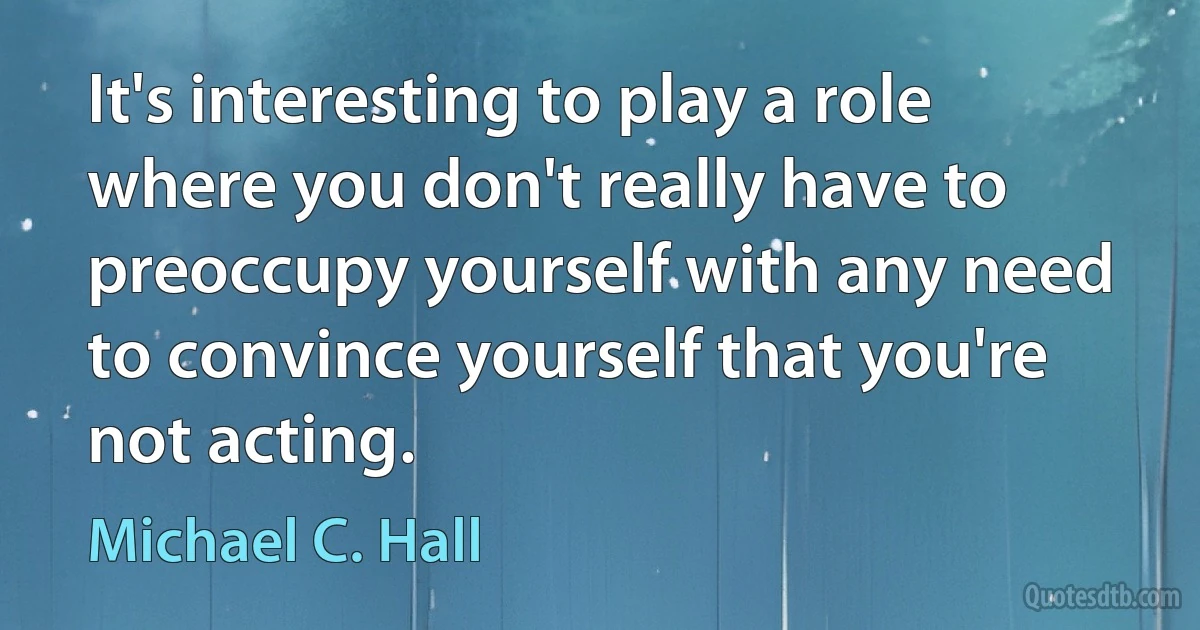 It's interesting to play a role where you don't really have to preoccupy yourself with any need to convince yourself that you're not acting. (Michael C. Hall)