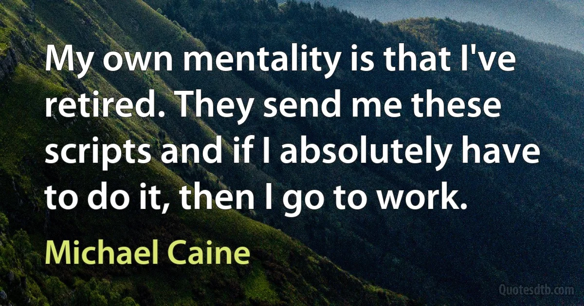 My own mentality is that I've retired. They send me these scripts and if I absolutely have to do it, then I go to work. (Michael Caine)