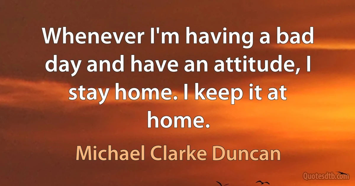 Whenever I'm having a bad day and have an attitude, I stay home. I keep it at home. (Michael Clarke Duncan)