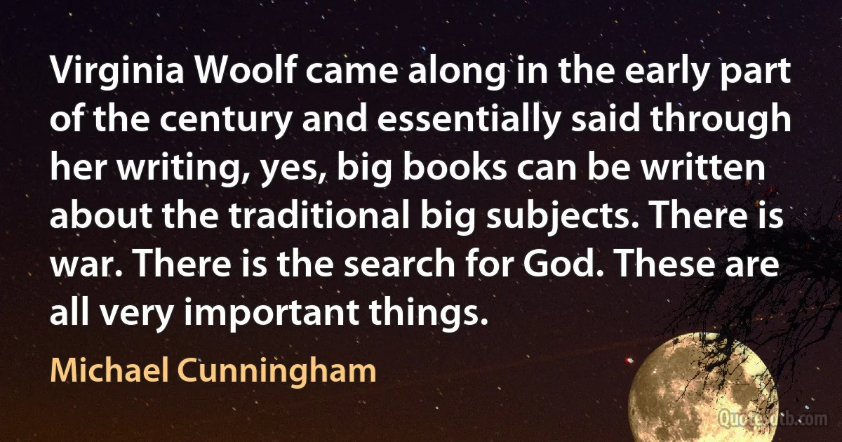 Virginia Woolf came along in the early part of the century and essentially said through her writing, yes, big books can be written about the traditional big subjects. There is war. There is the search for God. These are all very important things. (Michael Cunningham)