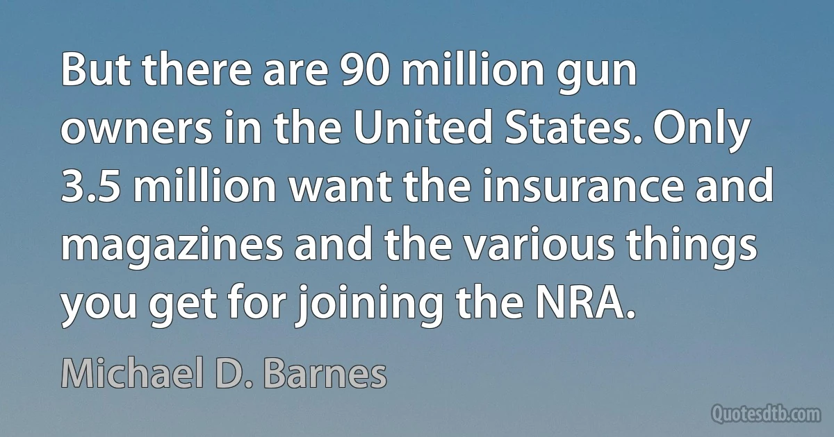 But there are 90 million gun owners in the United States. Only 3.5 million want the insurance and magazines and the various things you get for joining the NRA. (Michael D. Barnes)