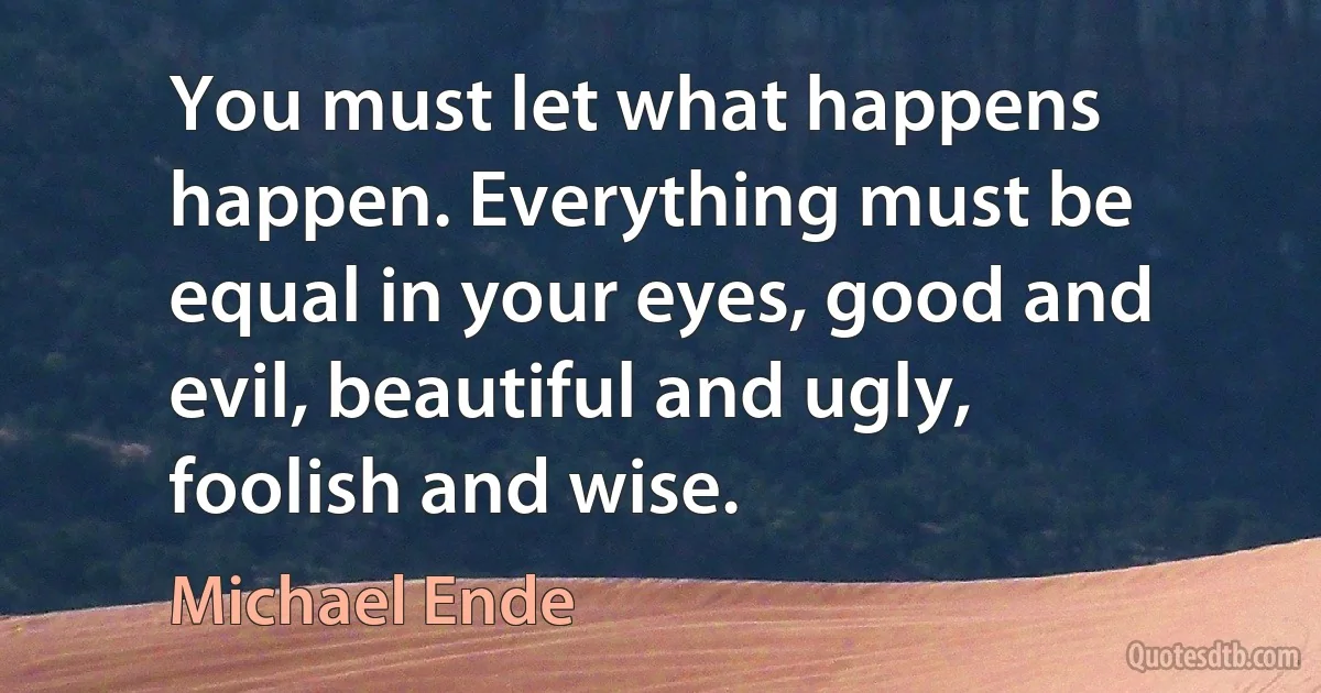 You must let what happens happen. Everything must be equal in your eyes, good and evil, beautiful and ugly, foolish and wise. (Michael Ende)