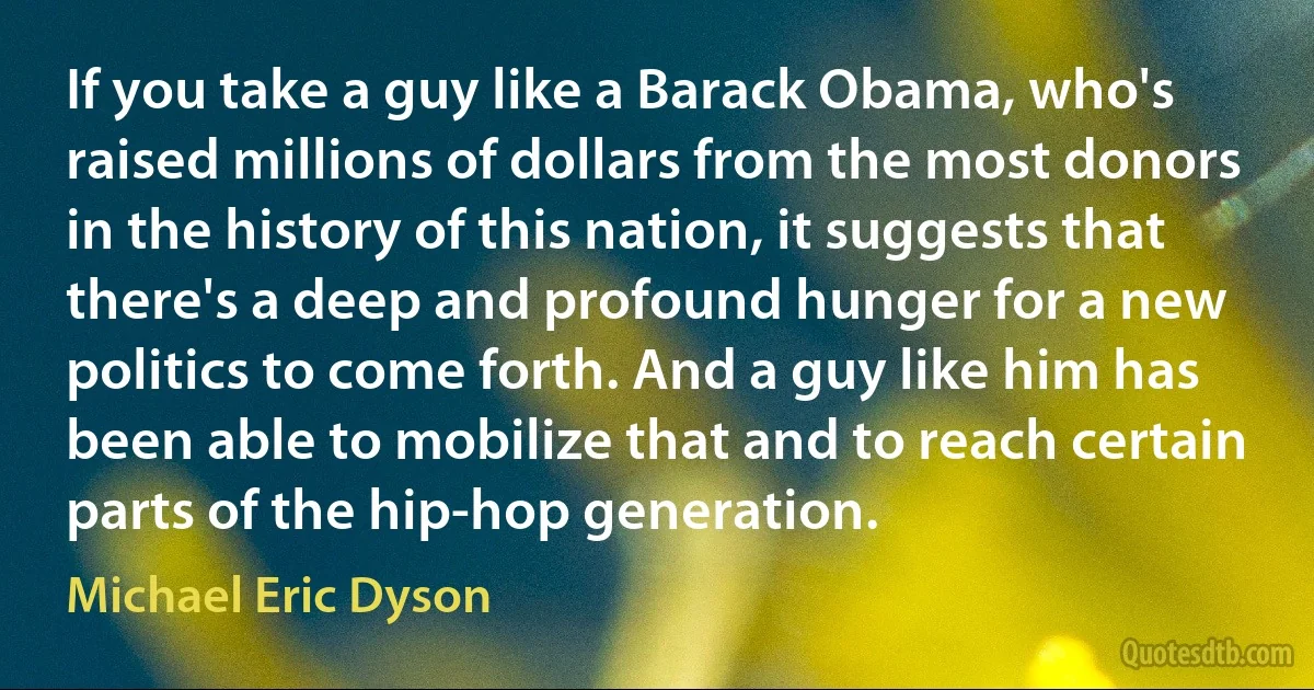 If you take a guy like a Barack Obama, who's raised millions of dollars from the most donors in the history of this nation, it suggests that there's a deep and profound hunger for a new politics to come forth. And a guy like him has been able to mobilize that and to reach certain parts of the hip-hop generation. (Michael Eric Dyson)