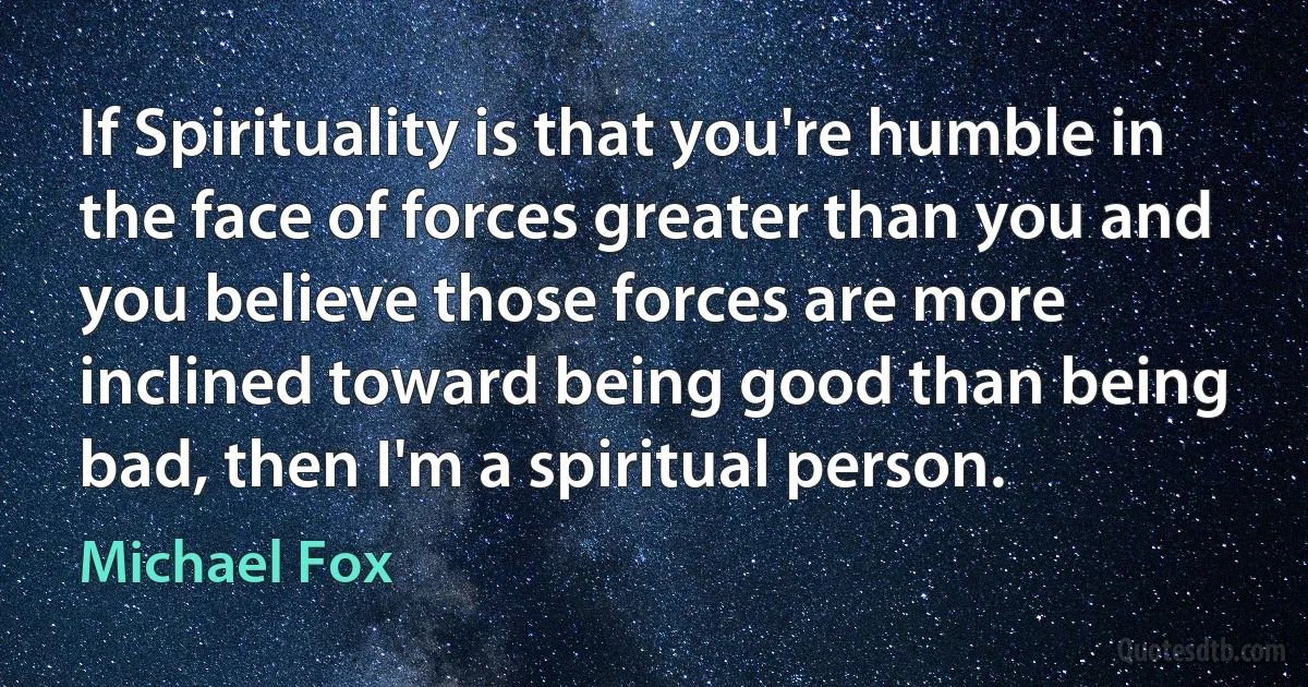 If Spirituality is that you're humble in the face of forces greater than you and you believe those forces are more inclined toward being good than being bad, then I'm a spiritual person. (Michael Fox)