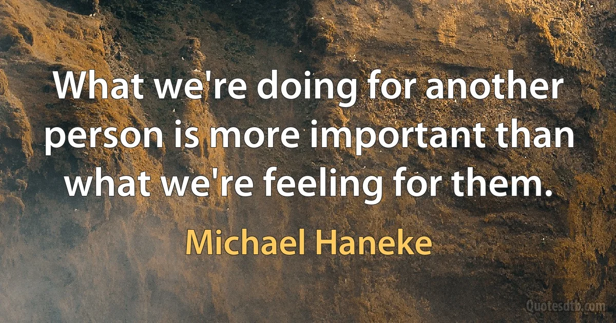 What we're doing for another person is more important than what we're feeling for them. (Michael Haneke)