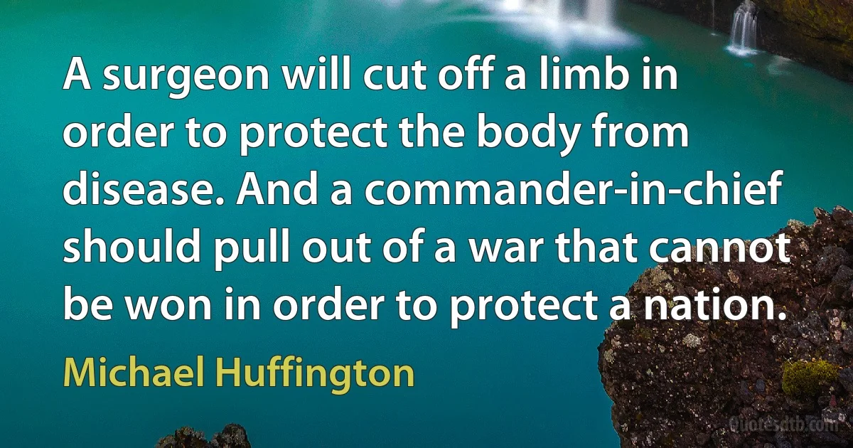 A surgeon will cut off a limb in order to protect the body from disease. And a commander-in-chief should pull out of a war that cannot be won in order to protect a nation. (Michael Huffington)