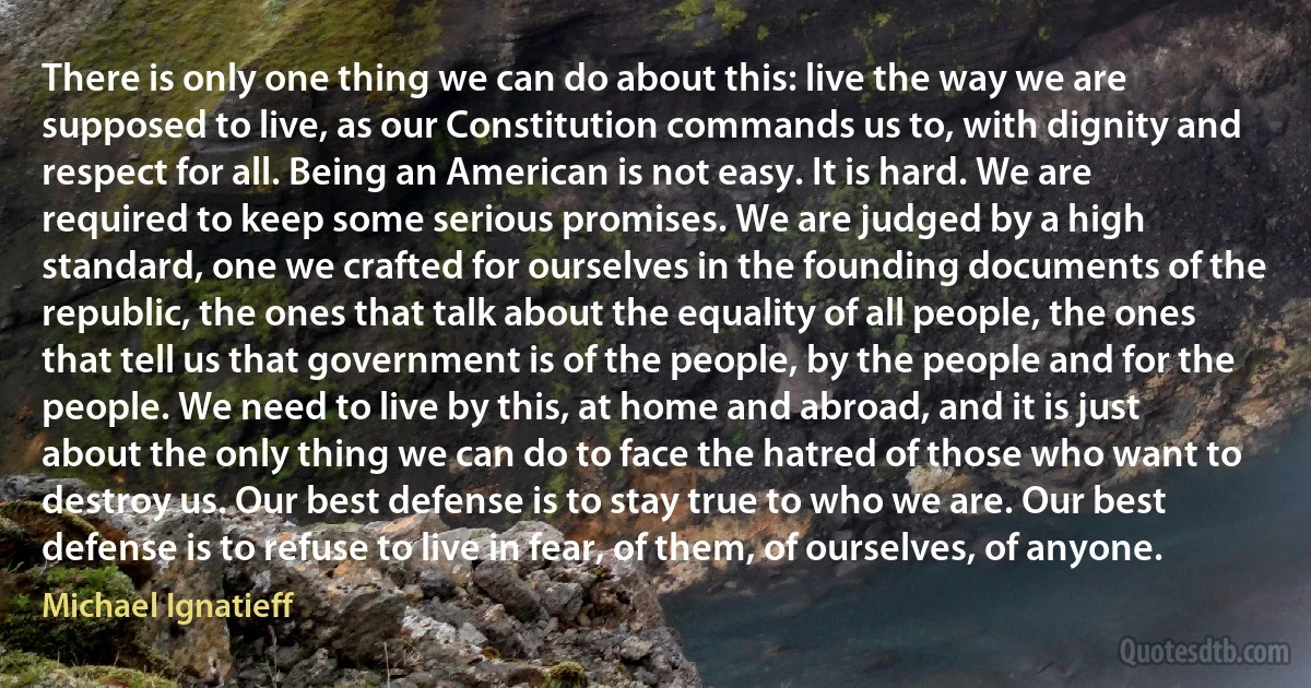 There is only one thing we can do about this: live the way we are supposed to live, as our Constitution commands us to, with dignity and respect for all. Being an American is not easy. It is hard. We are required to keep some serious promises. We are judged by a high standard, one we crafted for ourselves in the founding documents of the republic, the ones that talk about the equality of all people, the ones that tell us that government is of the people, by the people and for the people. We need to live by this, at home and abroad, and it is just about the only thing we can do to face the hatred of those who want to destroy us. Our best defense is to stay true to who we are. Our best defense is to refuse to live in fear, of them, of ourselves, of anyone. (Michael Ignatieff)