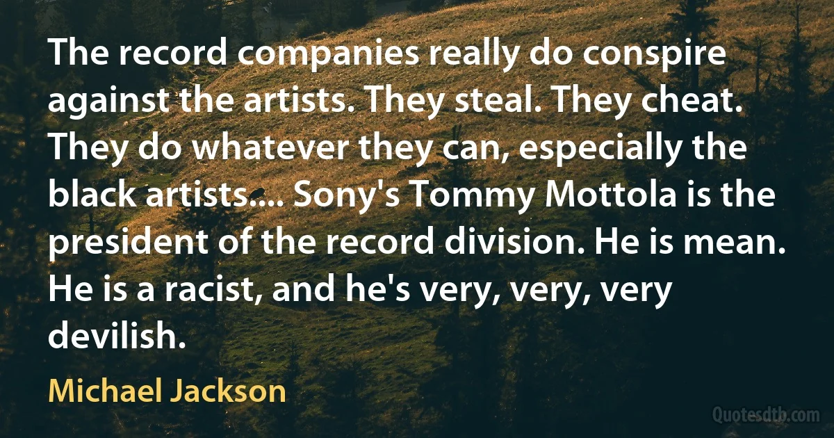 The record companies really do conspire against the artists. They steal. They cheat. They do whatever they can, especially the black artists.... Sony's Tommy Mottola is the president of the record division. He is mean. He is a racist, and he's very, very, very devilish. (Michael Jackson)