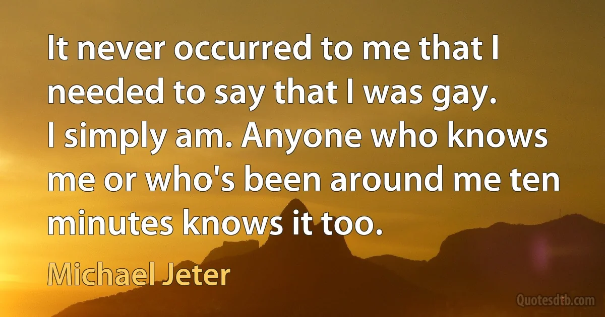 It never occurred to me that I needed to say that I was gay. I simply am. Anyone who knows me or who's been around me ten minutes knows it too. (Michael Jeter)