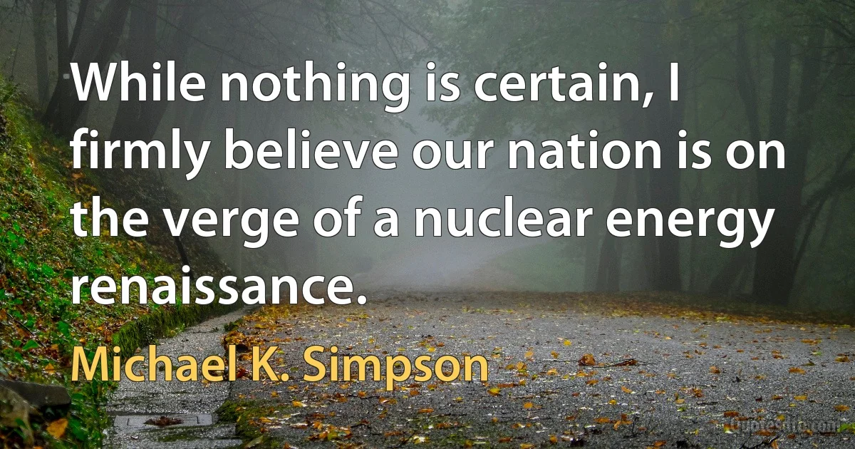 While nothing is certain, I firmly believe our nation is on the verge of a nuclear energy renaissance. (Michael K. Simpson)