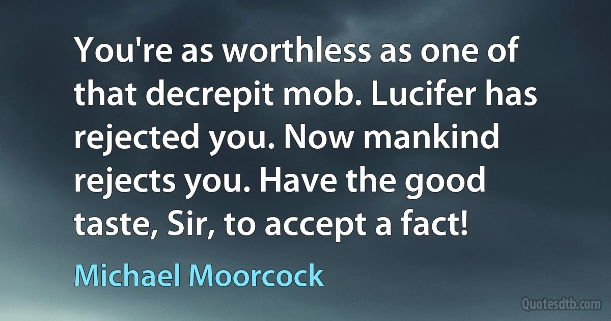 You're as worthless as one of that decrepit mob. Lucifer has rejected you. Now mankind rejects you. Have the good taste, Sir, to accept a fact! (Michael Moorcock)