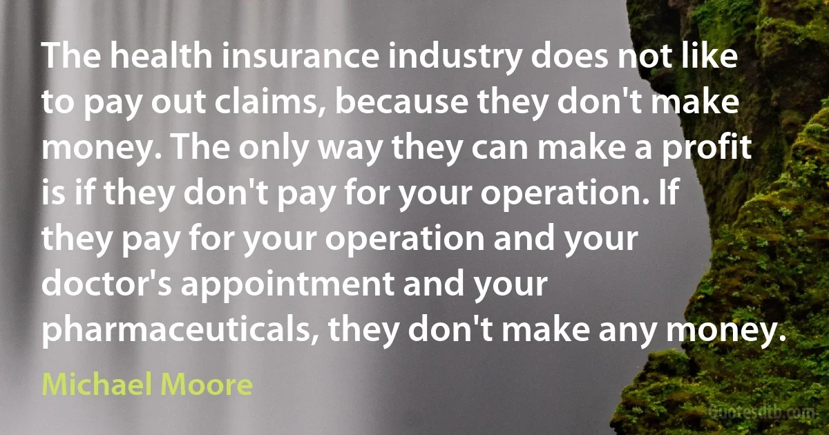 The health insurance industry does not like to pay out claims, because they don't make money. The only way they can make a profit is if they don't pay for your operation. If they pay for your operation and your doctor's appointment and your pharmaceuticals, they don't make any money. (Michael Moore)