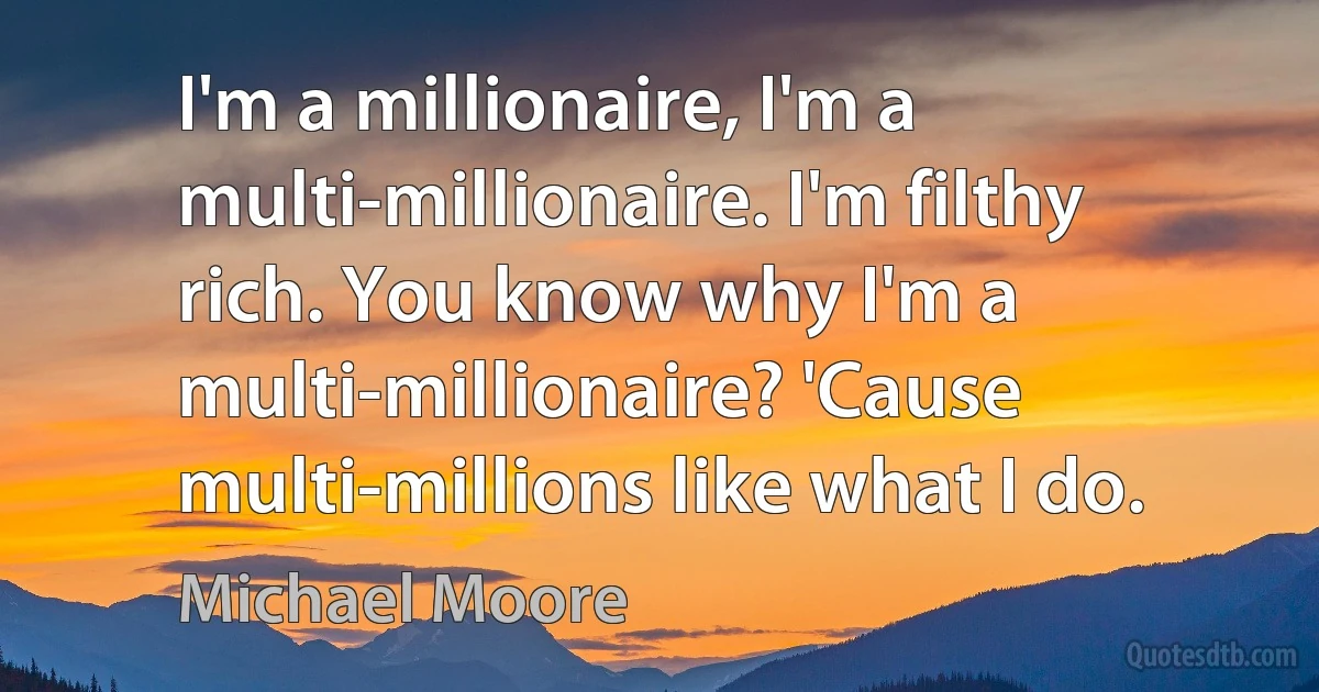 I'm a millionaire, I'm a multi-millionaire. I'm filthy rich. You know why I'm a multi-millionaire? 'Cause multi-millions like what I do. (Michael Moore)