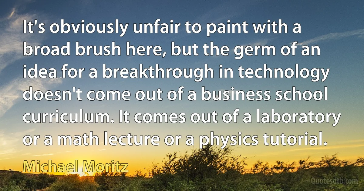 It's obviously unfair to paint with a broad brush here, but the germ of an idea for a breakthrough in technology doesn't come out of a business school curriculum. It comes out of a laboratory or a math lecture or a physics tutorial. (Michael Moritz)