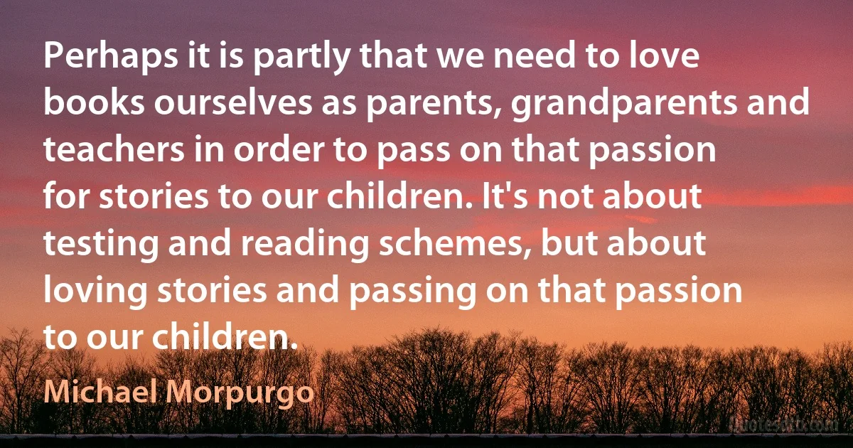 Perhaps it is partly that we need to love books ourselves as parents, grandparents and teachers in order to pass on that passion for stories to our children. It's not about testing and reading schemes, but about loving stories and passing on that passion to our children. (Michael Morpurgo)