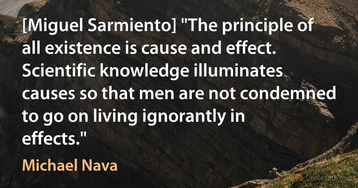 [Miguel Sarmiento] "The principle of all existence is cause and effect. Scientific knowledge illuminates causes so that men are not condemned to go on living ignorantly in effects." (Michael Nava)