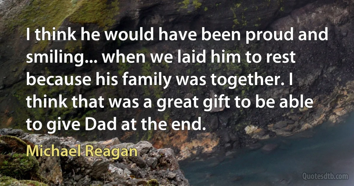 I think he would have been proud and smiling... when we laid him to rest because his family was together. I think that was a great gift to be able to give Dad at the end. (Michael Reagan)