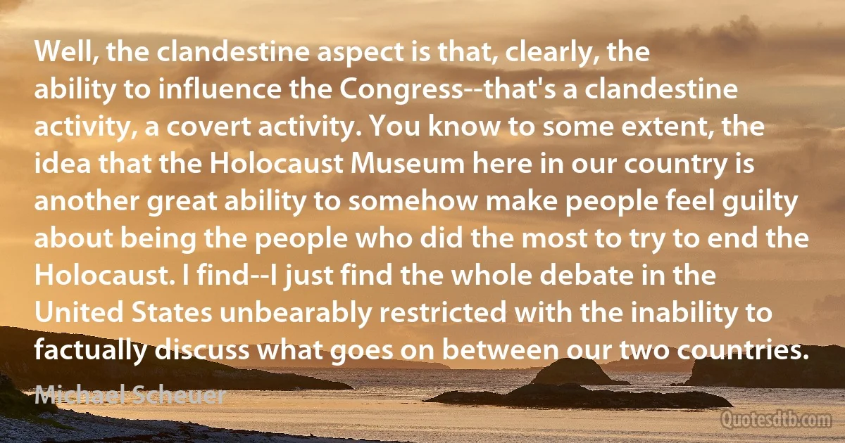 Well, the clandestine aspect is that, clearly, the ability to influence the Congress--that's a clandestine activity, a covert activity. You know to some extent, the idea that the Holocaust Museum here in our country is another great ability to somehow make people feel guilty about being the people who did the most to try to end the Holocaust. I find--I just find the whole debate in the United States unbearably restricted with the inability to factually discuss what goes on between our two countries. (Michael Scheuer)