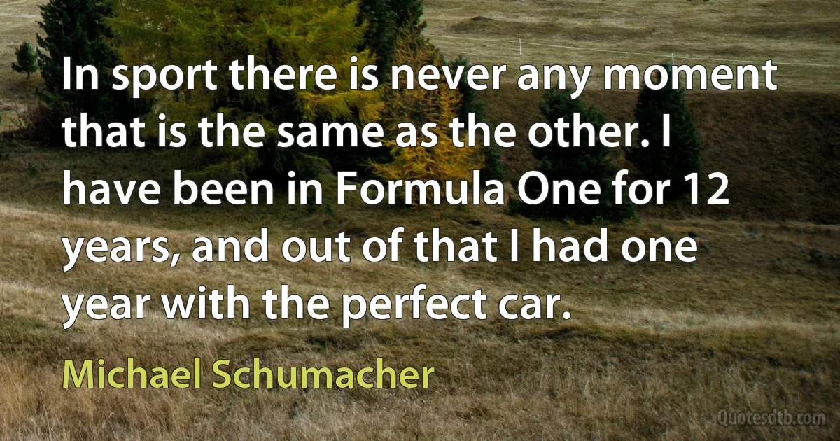 In sport there is never any moment that is the same as the other. I have been in Formula One for 12 years, and out of that I had one year with the perfect car. (Michael Schumacher)