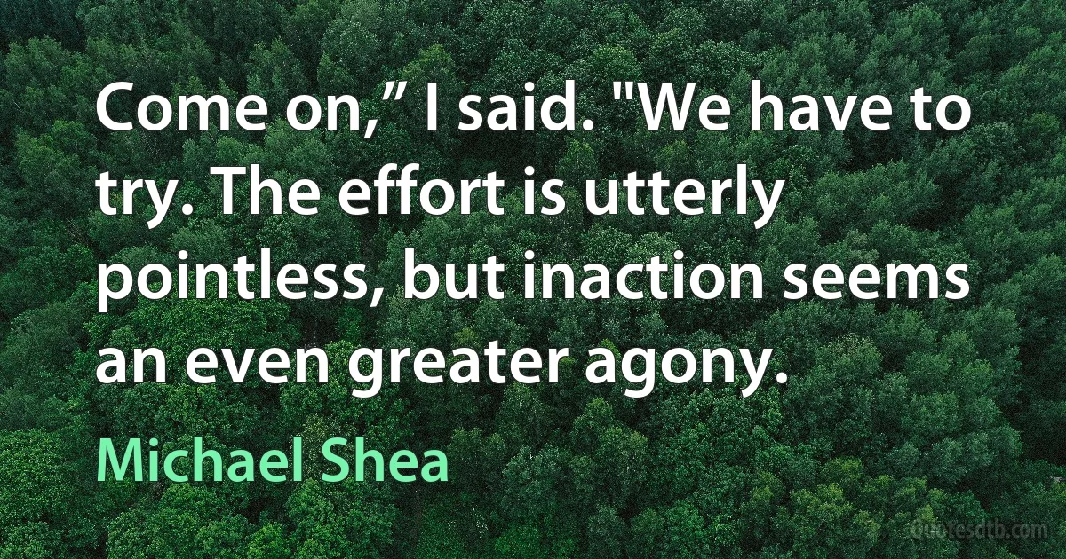 Come on,” I said. "We have to try. The effort is utterly pointless, but inaction seems an even greater agony. (Michael Shea)