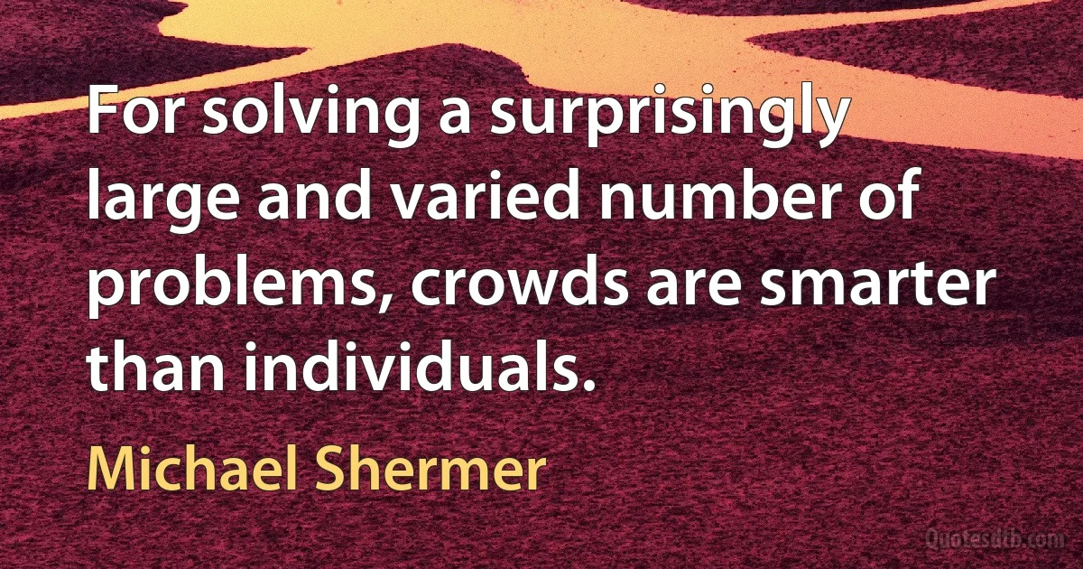 For solving a surprisingly large and varied number of problems, crowds are smarter than individuals. (Michael Shermer)