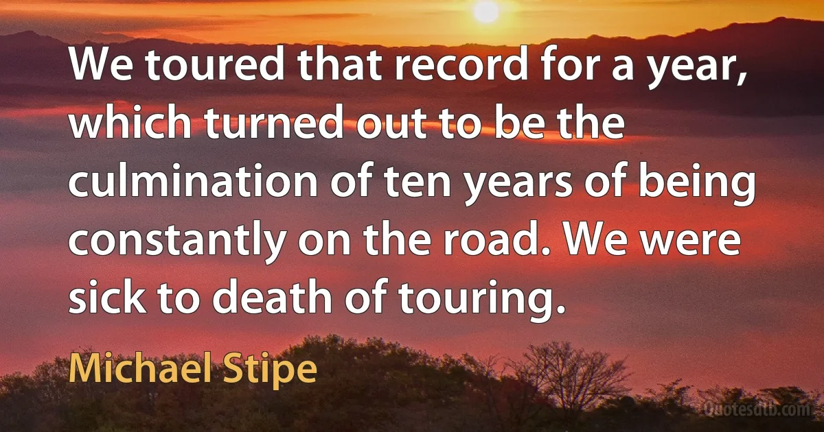 We toured that record for a year, which turned out to be the culmination of ten years of being constantly on the road. We were sick to death of touring. (Michael Stipe)