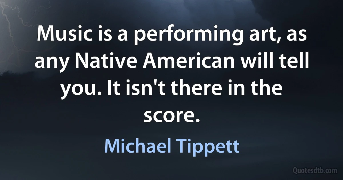 Music is a performing art, as any Native American will tell you. It isn't there in the score. (Michael Tippett)