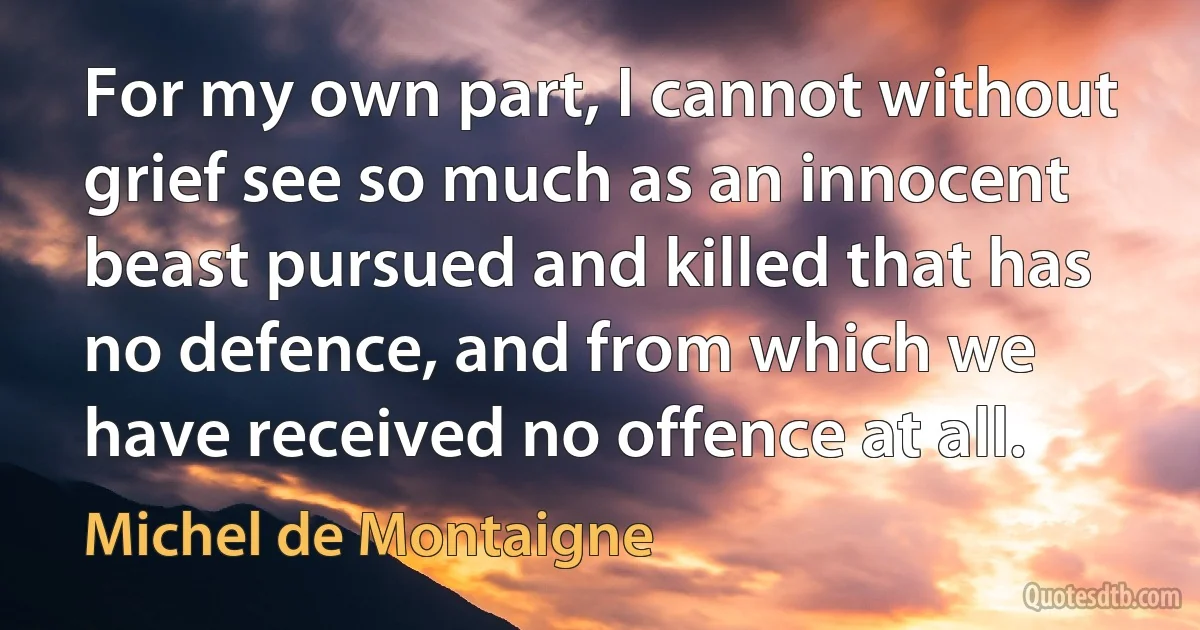 For my own part, I cannot without grief see so much as an innocent beast pursued and killed that has no defence, and from which we have received no offence at all. (Michel de Montaigne)