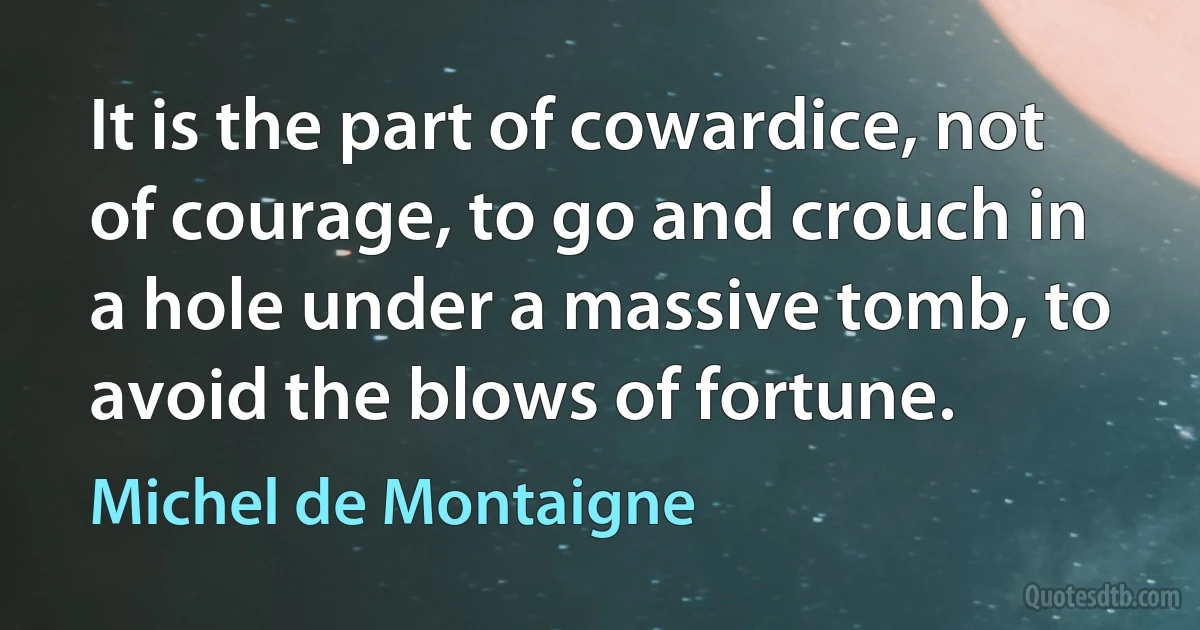 It is the part of cowardice, not of courage, to go and crouch in a hole under a massive tomb, to avoid the blows of fortune. (Michel de Montaigne)