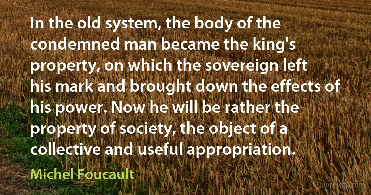 In the old system, the body of the condemned man became the king's property, on which the sovereign left his mark and brought down the effects of his power. Now he will be rather the property of society, the object of a collective and useful appropriation. (Michel Foucault)