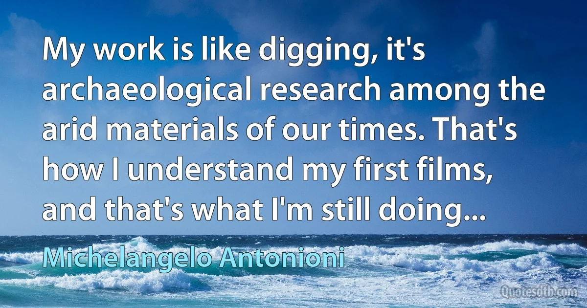 My work is like digging, it's archaeological research among the arid materials of our times. That's how I understand my first films, and that's what I'm still doing... (Michelangelo Antonioni)