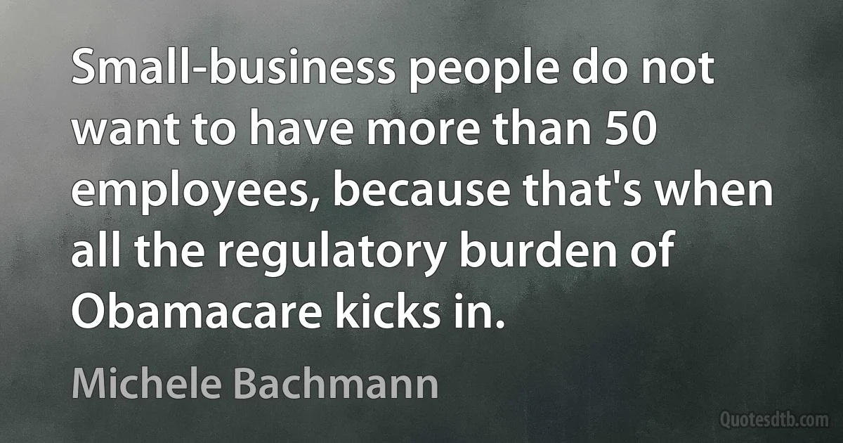 Small-business people do not want to have more than 50 employees, because that's when all the regulatory burden of Obamacare kicks in. (Michele Bachmann)