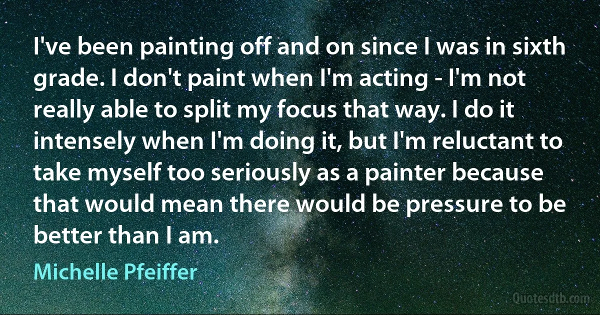 I've been painting off and on since I was in sixth grade. I don't paint when I'm acting - I'm not really able to split my focus that way. I do it intensely when I'm doing it, but I'm reluctant to take myself too seriously as a painter because that would mean there would be pressure to be better than I am. (Michelle Pfeiffer)