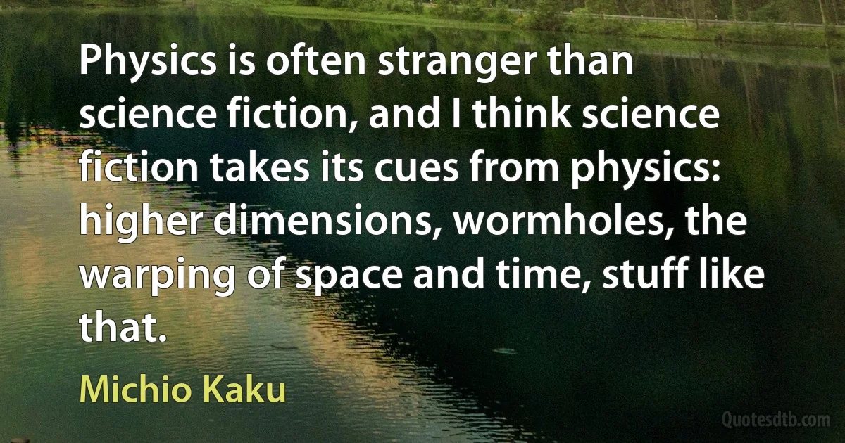 Physics is often stranger than science fiction, and I think science fiction takes its cues from physics: higher dimensions, wormholes, the warping of space and time, stuff like that. (Michio Kaku)