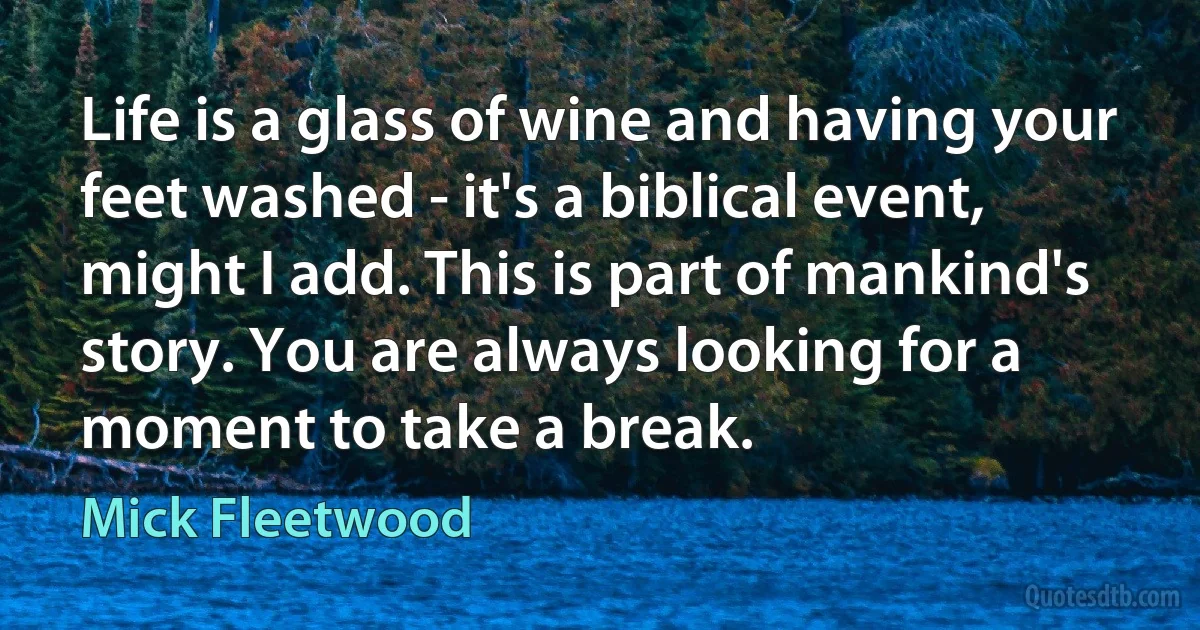 Life is a glass of wine and having your feet washed - it's a biblical event, might I add. This is part of mankind's story. You are always looking for a moment to take a break. (Mick Fleetwood)