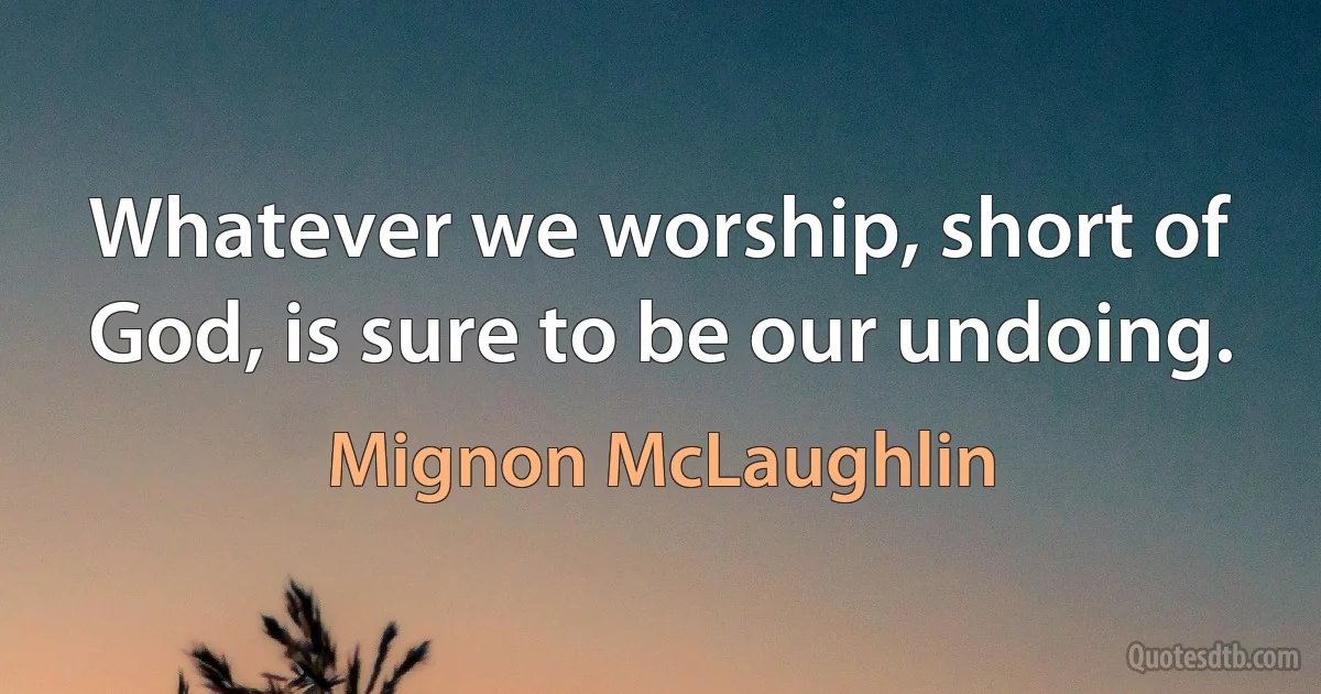 Whatever we worship, short of God, is sure to be our undoing. (Mignon McLaughlin)