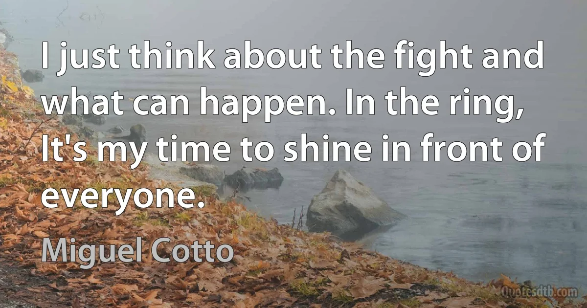 I just think about the fight and what can happen. In the ring, It's my time to shine in front of everyone. (Miguel Cotto)