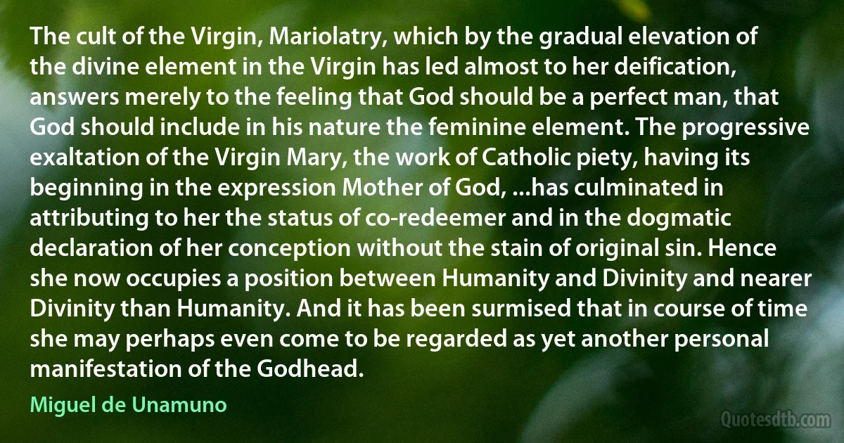 The cult of the Virgin, Mariolatry, which by the gradual elevation of the divine element in the Virgin has led almost to her deification, answers merely to the feeling that God should be a perfect man, that God should include in his nature the feminine element. The progressive exaltation of the Virgin Mary, the work of Catholic piety, having its beginning in the expression Mother of God, ...has culminated in attributing to her the status of co-redeemer and in the dogmatic declaration of her conception without the stain of original sin. Hence she now occupies a position between Humanity and Divinity and nearer Divinity than Humanity. And it has been surmised that in course of time she may perhaps even come to be regarded as yet another personal manifestation of the Godhead. (Miguel de Unamuno)