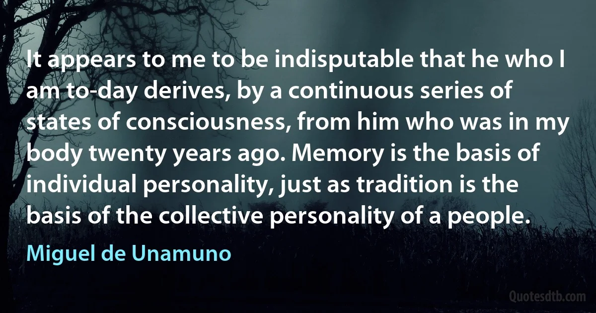 It appears to me to be indisputable that he who I am to-day derives, by a continuous series of states of consciousness, from him who was in my body twenty years ago. Memory is the basis of individual personality, just as tradition is the basis of the collective personality of a people. (Miguel de Unamuno)