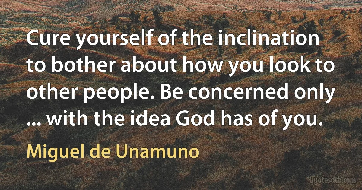 Cure yourself of the inclination to bother about how you look to other people. Be concerned only ... with the idea God has of you. (Miguel de Unamuno)