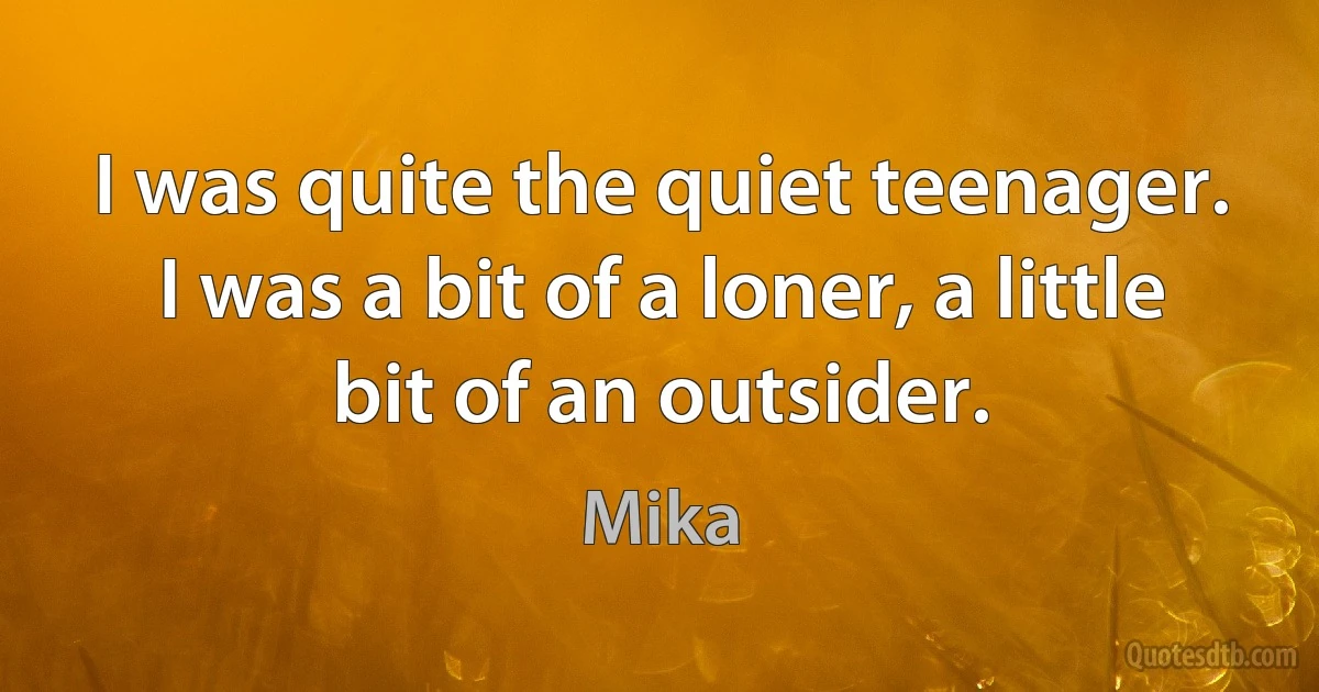 I was quite the quiet teenager. I was a bit of a loner, a little bit of an outsider. (Mika)