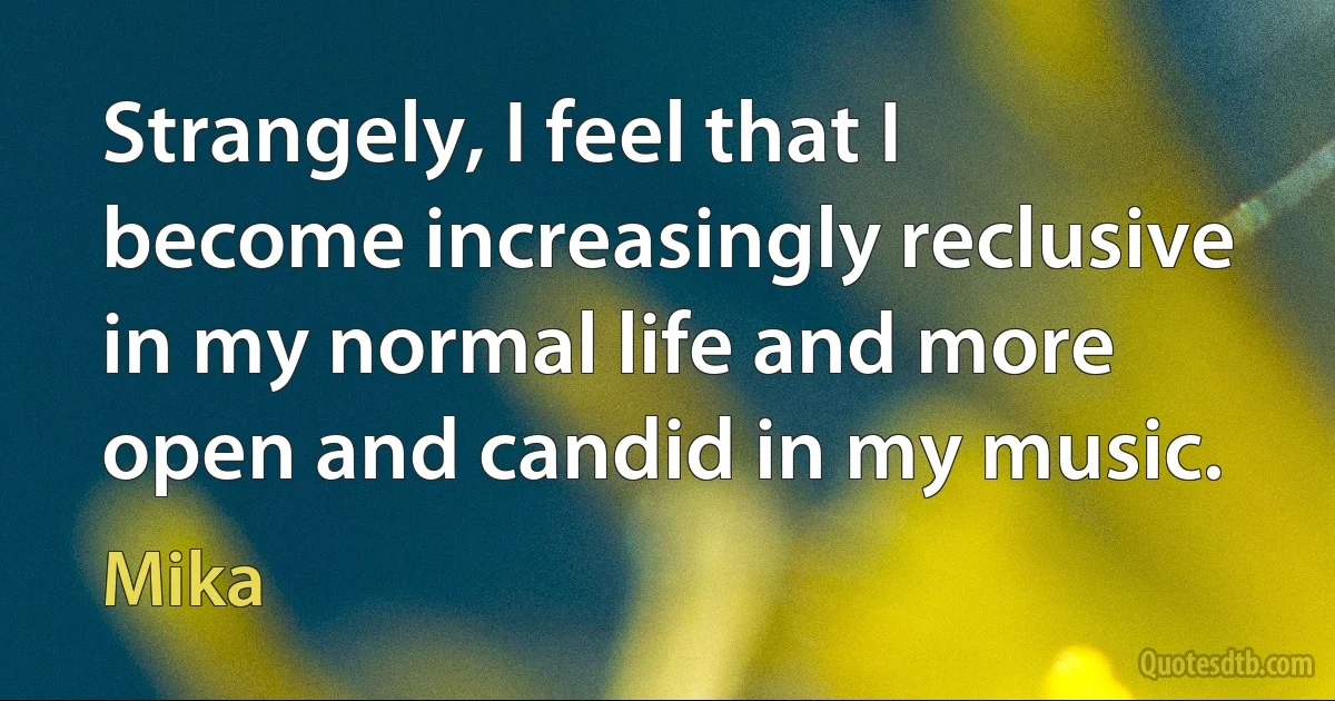 Strangely, I feel that I become increasingly reclusive in my normal life and more open and candid in my music. (Mika)