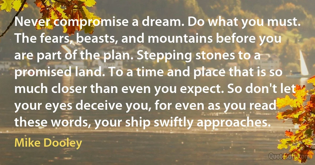 Never compromise a dream. Do what you must. The fears, beasts, and mountains before you are part of the plan. Stepping stones to a promised land. To a time and place that is so much closer than even you expect. So don't let your eyes deceive you, for even as you read these words, your ship swiftly approaches. (Mike Dooley)