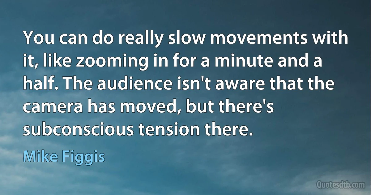 You can do really slow movements with it, like zooming in for a minute and a half. The audience isn't aware that the camera has moved, but there's subconscious tension there. (Mike Figgis)