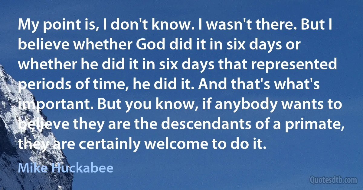 My point is, I don't know. I wasn't there. But I believe whether God did it in six days or whether he did it in six days that represented periods of time, he did it. And that's what's important. But you know, if anybody wants to believe they are the descendants of a primate, they are certainly welcome to do it. (Mike Huckabee)