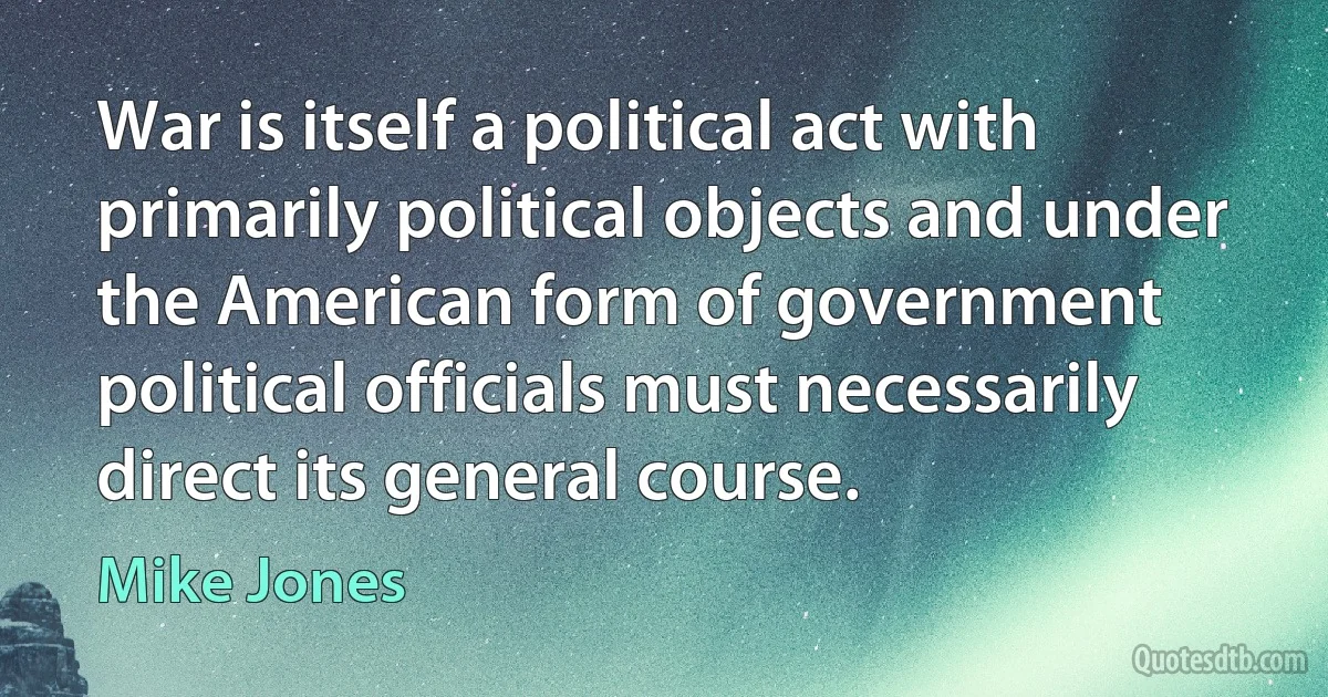 War is itself a political act with primarily political objects and under the American form of government political officials must necessarily direct its general course. (Mike Jones)